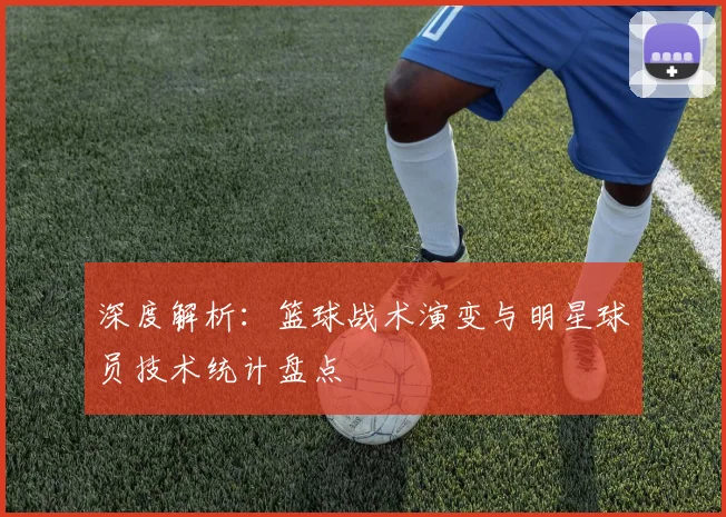 深度解析：篮球战术演变与明星球员技术统计盘点