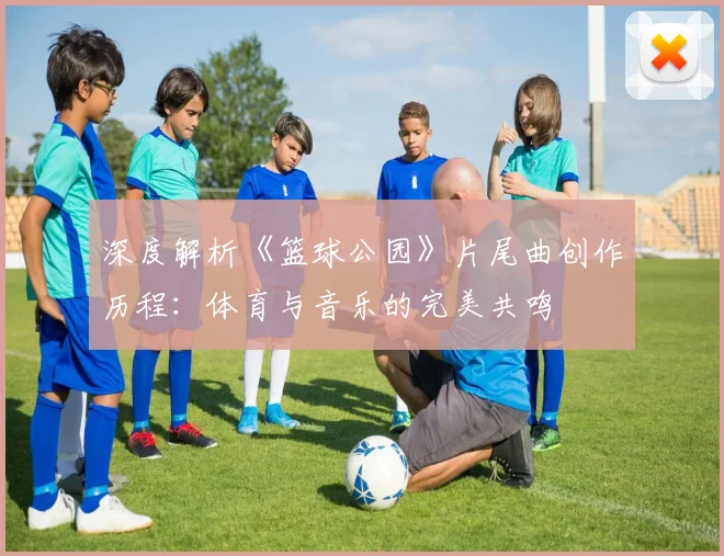 深度解析《篮球公园》片尾曲创作历程：体育与音乐的完美共鸣