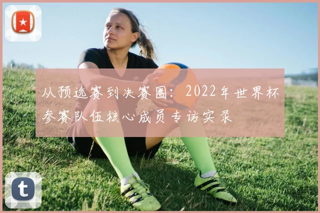 从预选赛到决赛圈：2022年世界杯参赛队伍核心成员专访实录