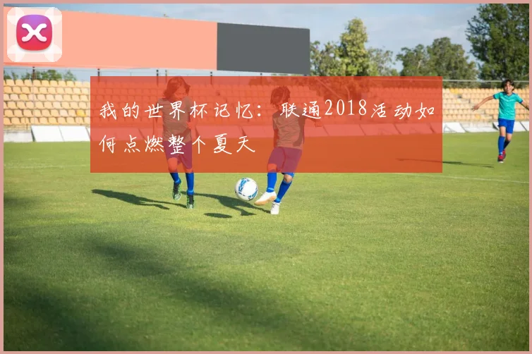 我的世界杯记忆：联通2018活动如何点燃整个夏天
