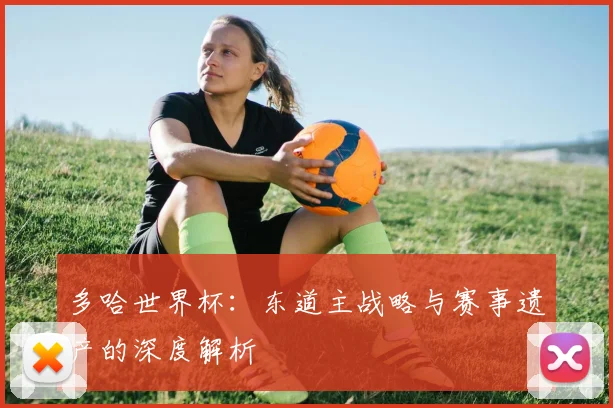 多哈世界杯：东道主战略与赛事遗产的深度解析