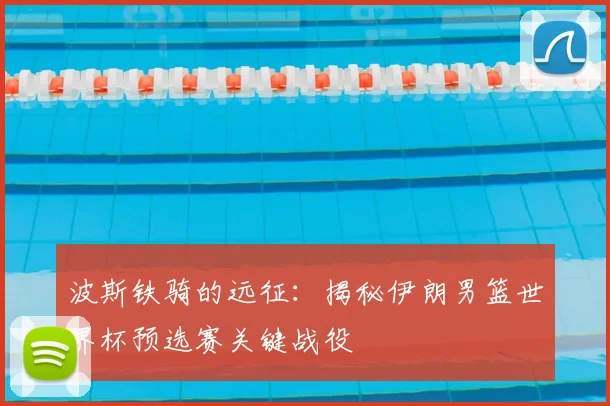 波斯铁骑的远征：揭秘伊朗男篮世界杯预选赛关键战役