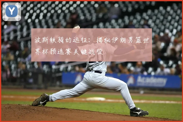 波斯铁骑的远征：揭秘伊朗男篮世界杯预选赛关键战役