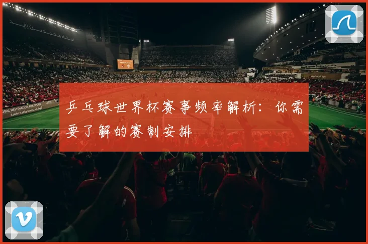 乒乓球世界杯赛事频率解析：你需要了解的赛制安排