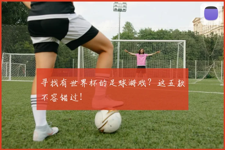 寻找有世界杯的足球游戏？这五款不容错过！