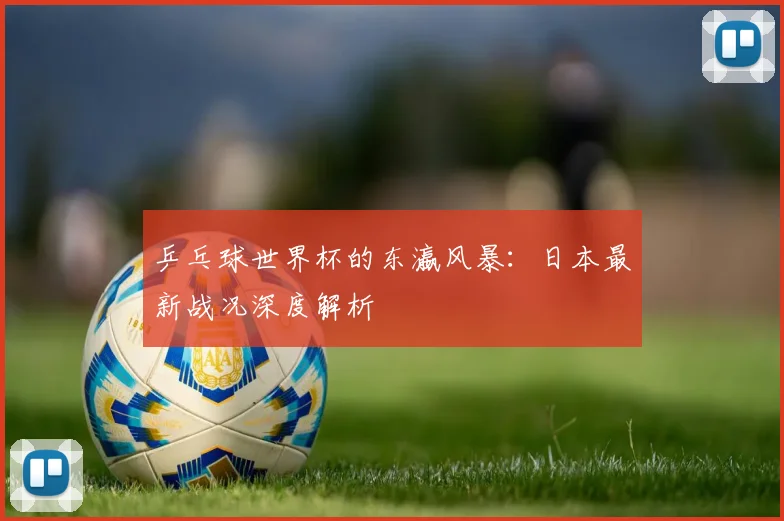 乒乓球世界杯的东瀛风暴：日本最新战况深度解析